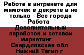 Работа в интренете для мамочек в декрете и не только - Все города Работа » Дополнительный заработок и сетевой маркетинг   . Свердловская обл.,Нижний Тагил г.